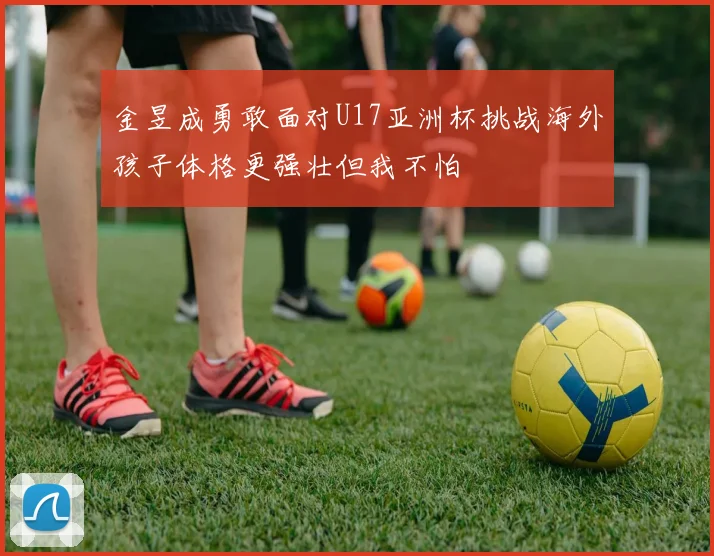 金昱成勇敢面对U17亚洲杯挑战海外孩子体格更强壮但我不怕
