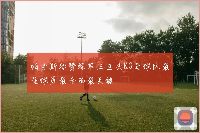 帕金斯称赞绿军三巨头KG是球队最佳球员最全面最关键
