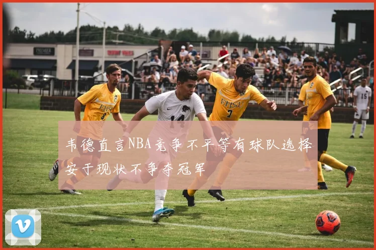 韦德直言NBA竞争不平等有球队选择安于现状不争夺冠军