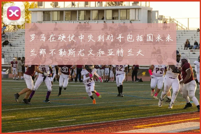 罗马在硬仗中失利对手包括国米米兰那不勒斯尤文和亚特兰大