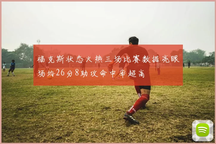 福克斯状态火热三场比赛数据亮眼场均26分8助攻命中率超高