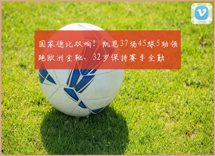 国家德比双响！凯恩37场45球5助领跑欧洲金靴，32岁保持赛季全勤