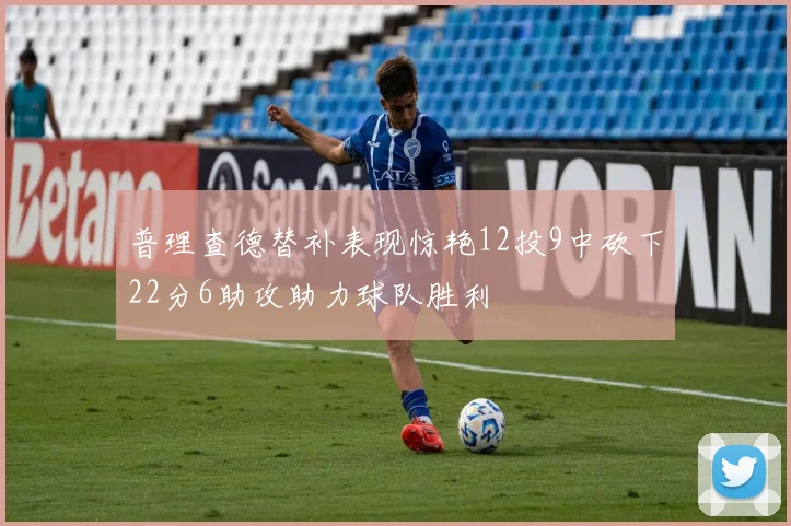 普理查德替补表现惊艳12投9中砍下22分6助攻助力球队胜利