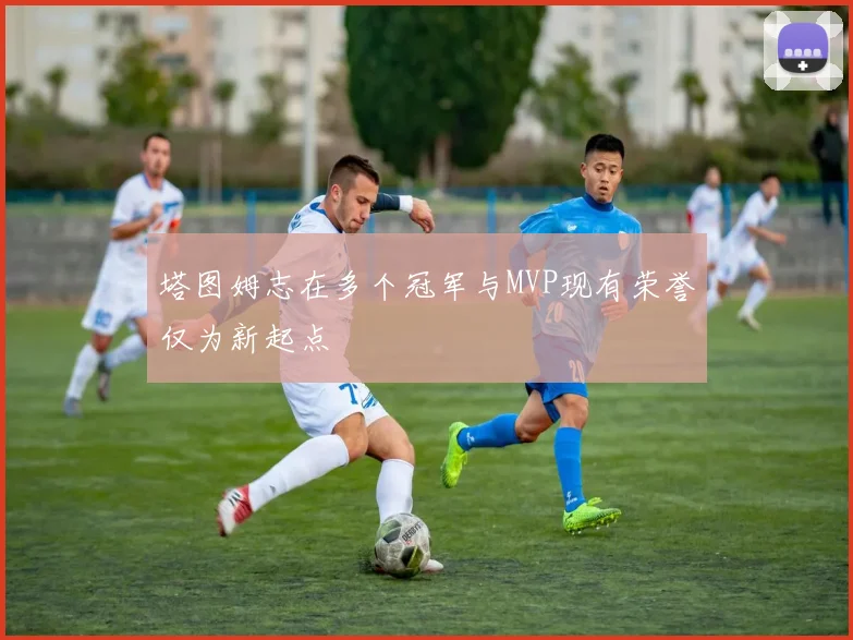 塔图姆志在多个冠军与MVP现有荣誉仅为新起点