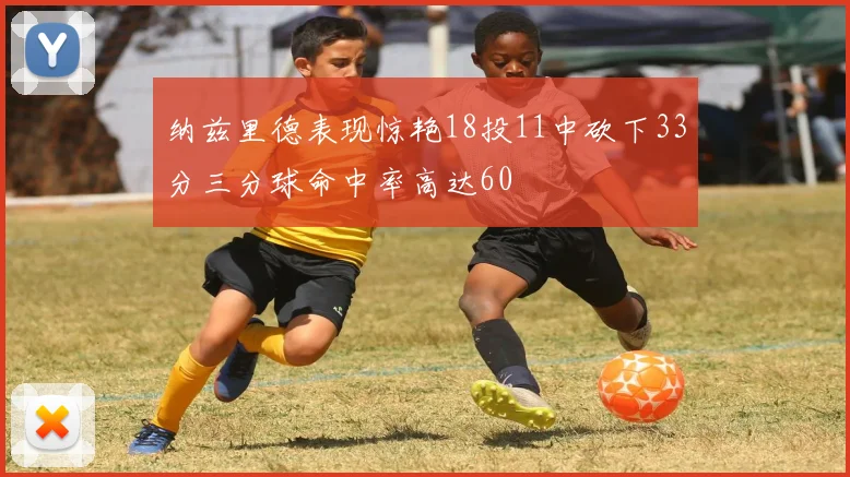 纳兹里德表现惊艳18投11中砍下33分三分球命中率高达60