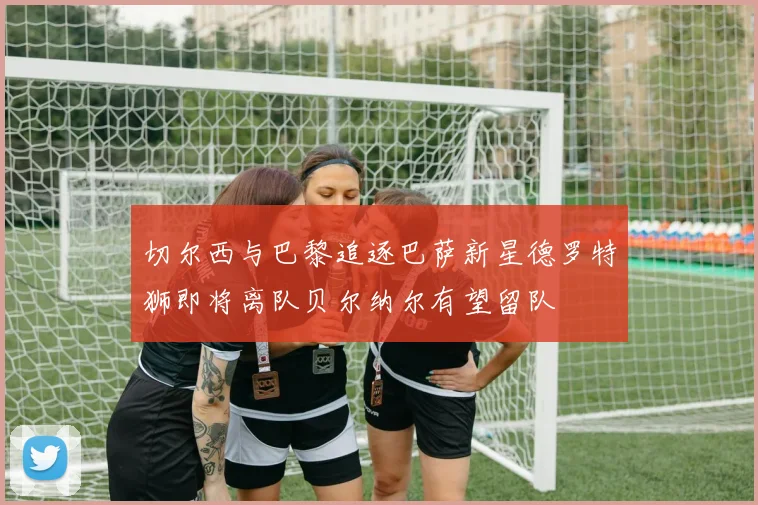 切尔西与巴黎追逐巴萨新星德罗特狮即将离队贝尔纳尔有望留队