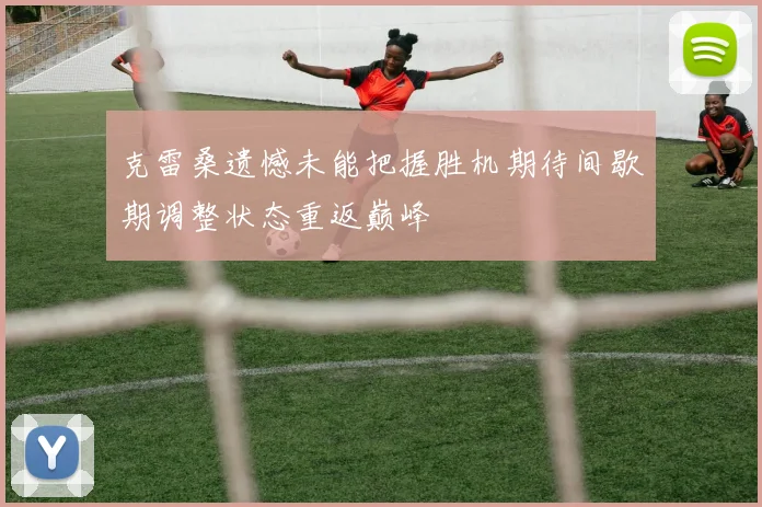 克雷桑遗憾未能把握胜机期待间歇期调整状态重返巅峰