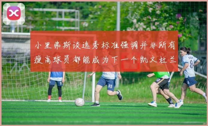 小里弗斯谈选秀标准强调并非所有瘦高球员都能成为下一个凯文杜兰特