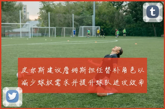 皮尔斯建议詹姆斯担任替补角色以减少球权需求并提升球队进攻效率