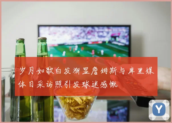 岁月如歌白发渐显詹姆斯与库里媒体日采访照引发球迷感慨