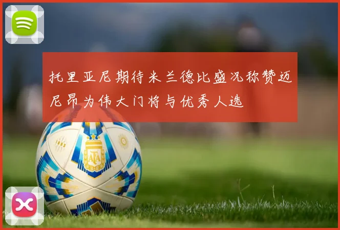 托里亚尼期待米兰德比盛况称赞迈尼昂为伟大门将与优秀人选