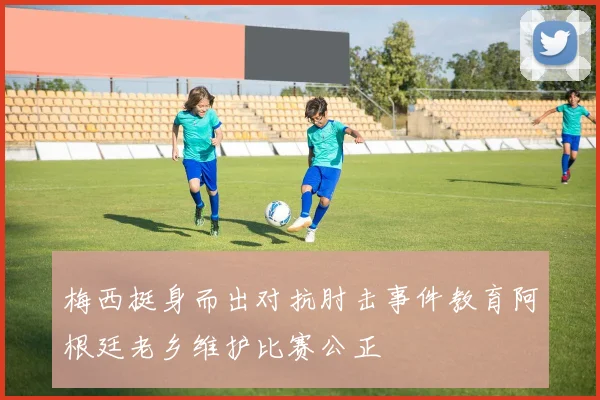 梅西挺身而出对抗肘击事件教育阿根廷老乡维护比赛公正