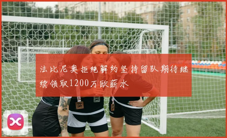 法比尼奥拒绝解约坚持留队期待继续领取1200万欧薪水