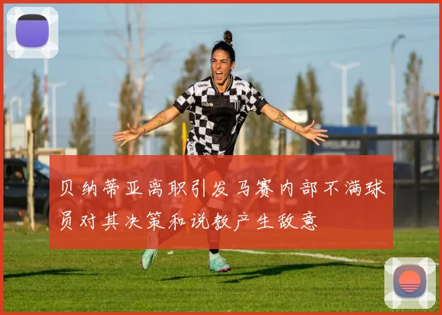 贝纳蒂亚离职引发马赛内部不满球员对其决策和说教产生敌意