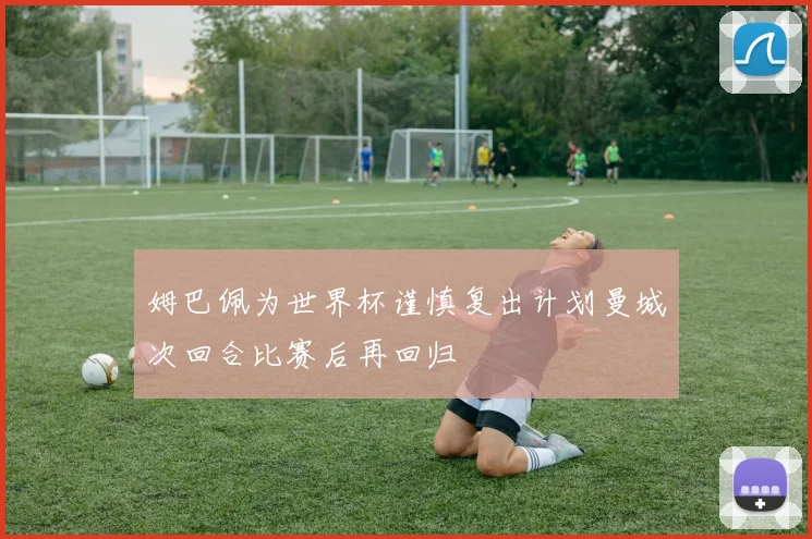 姆巴佩为世界杯谨慎复出计划曼城次回合比赛后再回归