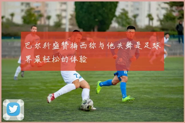 巴尔科盛赞梅西称与他共舞是足球界最轻松的体验