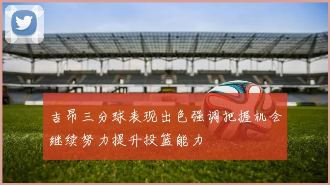 吉昂三分球表现出色强调把握机会继续努力提升投篮能力