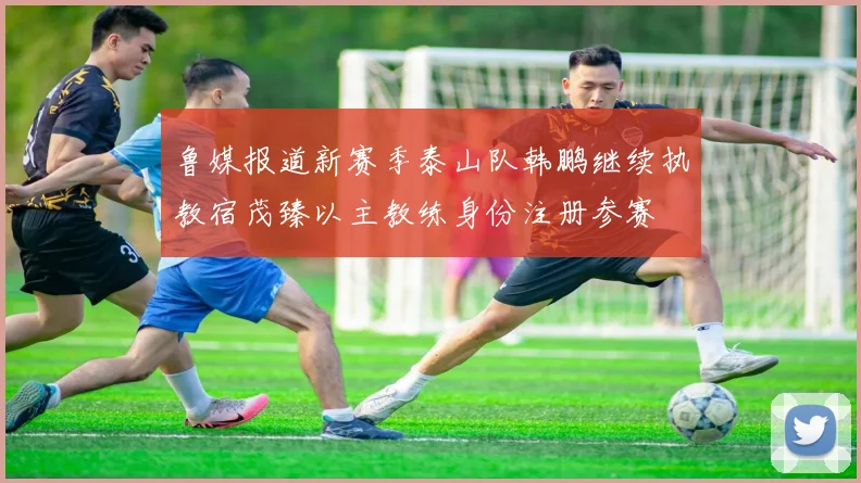 鲁媒报道新赛季泰山队韩鹏继续执教宿茂臻以主教练身份注册参赛
