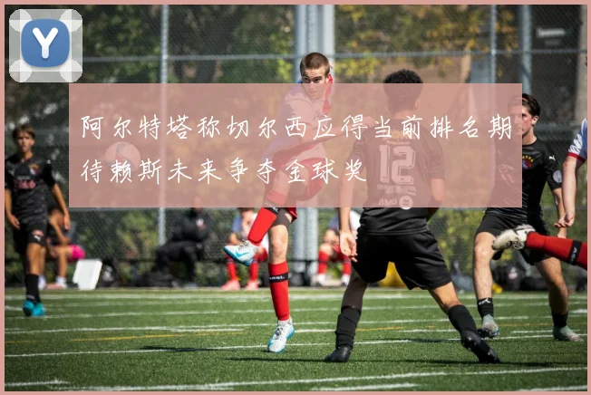 阿尔特塔称切尔西应得当前排名期待赖斯未来争夺金球奖