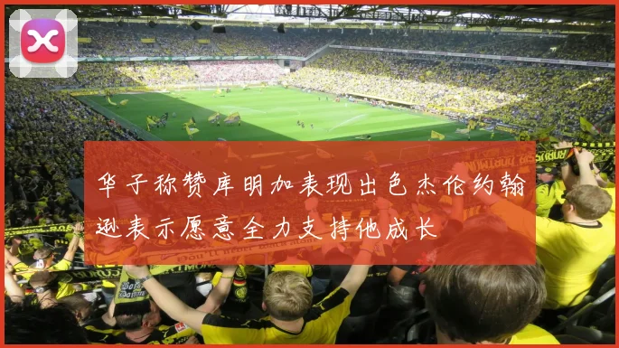 华子称赞库明加表现出色杰伦约翰逊表示愿意全力支持他成长