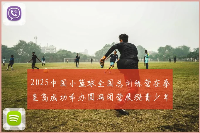 2025中国小篮球全国总训练营在秦皇岛成功举办圆满闭营展现青少年篮球新风貌