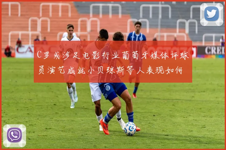 C罗或涉足电影行业葡萄牙媒体评球员演艺成就小贝琼斯等人表现如何