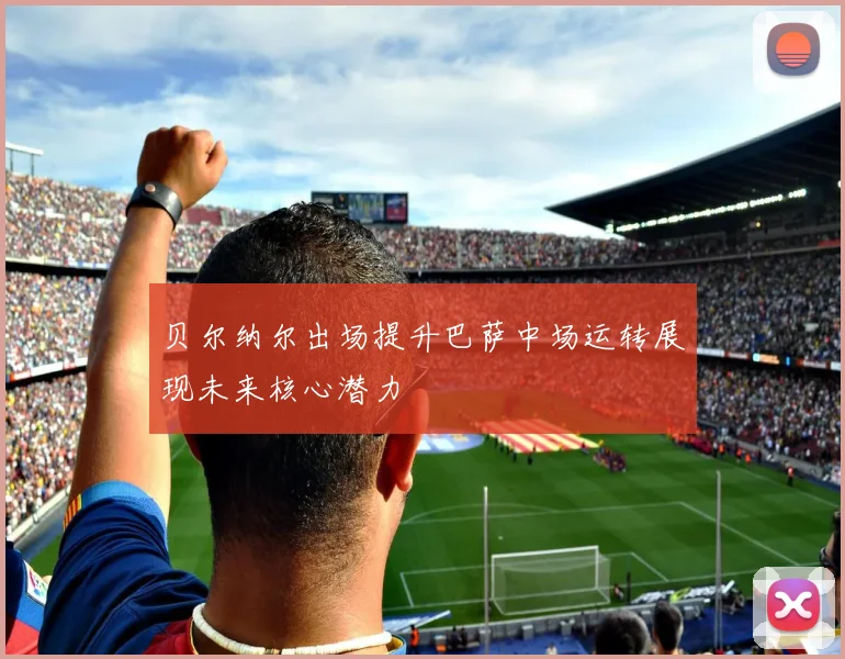 贝尔纳尔出场提升巴萨中场运转展现未来核心潜力