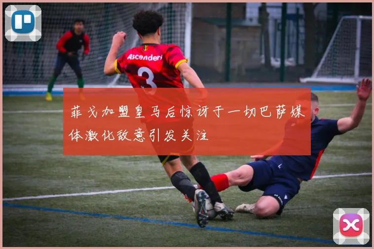 菲戈加盟皇马后惊讶于一切巴萨媒体激化敌意引发关注