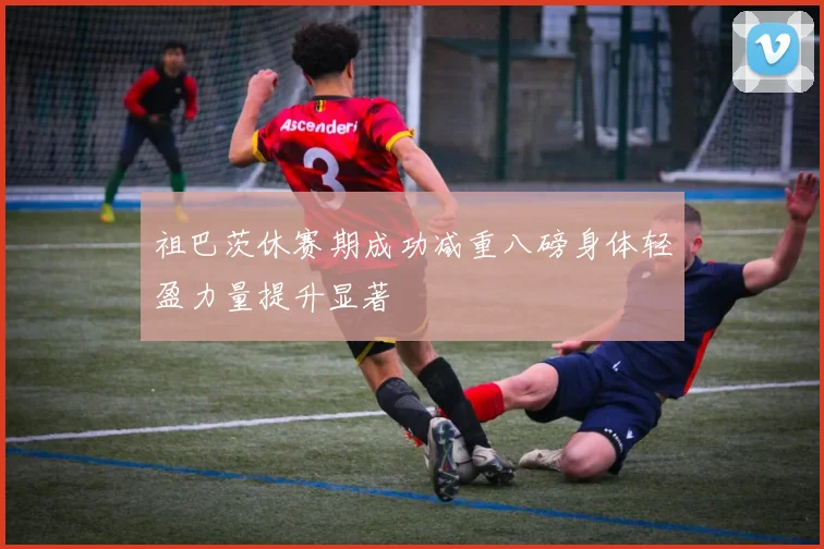 祖巴茨休赛期成功减重八磅身体轻盈力量提升显著